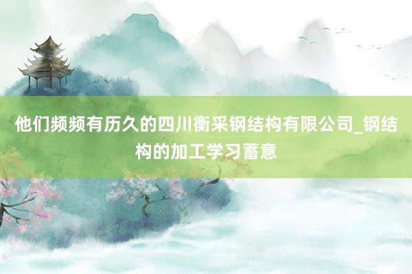 他们频频有历久的四川衡采钢结构有限公司_钢结构的加工学习蓄意
