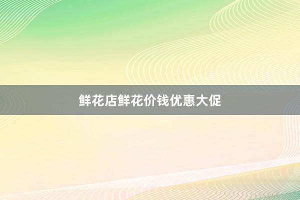 鲜花店鲜花价钱优惠大促